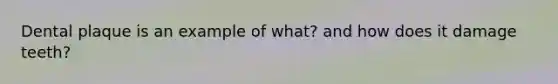 Dental plaque is an example of what? and how does it damage teeth?
