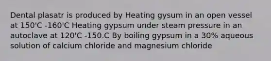 Dental plasatr is produced by Heating gysum in an open vessel at 150'C -160'C Heating gypsum under steam pressure in an autoclave at 120'C -150.C By boiling gypsum in a 30% aqueous solution of calcium chloride and magnesium chloride