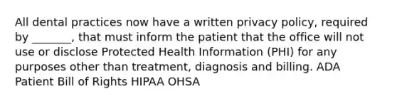 All dental practices now have a written privacy policy, required by _______, that must inform the patient that the office will not use or disclose Protected Health Information (PHI) for any purposes other than treatment, diagnosis and billing. ADA Patient Bill of Rights HIPAA OHSA