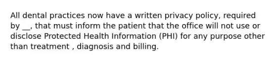 All dental practices now have a written privacy policy, required by __, that must inform the patient that the office will not use or disclose Protected Health Information (PHI) for any purpose other than treatment , diagnosis and billing.