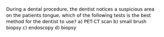 During a dental procedure, the dentist notices a suspicious area on the patients tongue, which of the following tests is the best method for the dentist to use? a) PET-CT scan b) small brush biopsy c) endoscopy d) biopsy