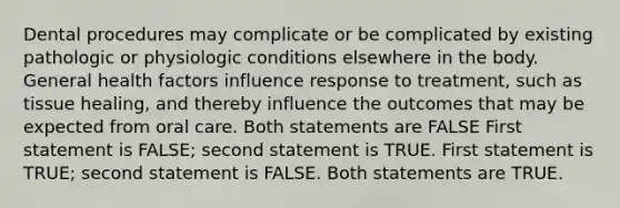 Dental procedures may complicate or be complicated by existing pathologic or physiologic conditions elsewhere in the body. General health factors influence response to treatment, such as tissue healing, and thereby influence the outcomes that may be expected from oral care. Both statements are FALSE First statement is FALSE; second statement is TRUE. First statement is TRUE; second statement is FALSE. Both statements are TRUE.