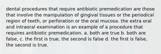 dental procedures that require antibiotic premedication are those that involve the manipulation of gingival tissues or the periodical region of teeth, or perforation or the oral mucosa. the extra oral and intraoral examination is an example of a procedure that requires antibiotic premedication. a. both are true b. both are false, c. the first is true, the second is false d. the first is false, the second is true.