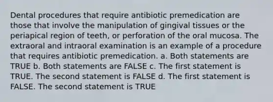 Dental procedures that require antibiotic premedication are those that involve the manipulation of gingival tissues or the periapical region of teeth, or perforation of the oral mucosa. The extraoral and intraoral examination is an example of a procedure that requires antibiotic premedication. a. Both statements are TRUE b. Both statements are FALSE c. The first statement is TRUE. The second statement is FALSE d. The first statement is FALSE. The second statement is TRUE