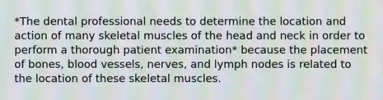 *The dental professional needs to determine the location and action of many skeletal muscles of the head and neck in order to perform a thorough patient examination* because the placement of bones, blood vessels, nerves, and lymph nodes is related to the location of these skeletal muscles.