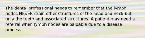 The dental professional needs to remember that the lymph nodes NEVER drain other structures of the head and neck but only the teeth and associated structures. A patient may need a referral when lymph nodes are palpable due to a disease process.