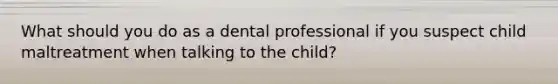 What should you do as a dental professional if you suspect child maltreatment when talking to the child?