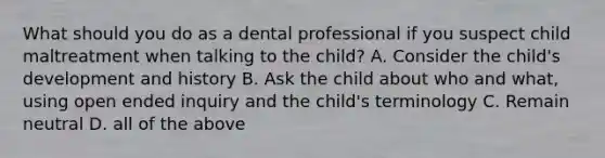 What should you do as a dental professional if you suspect child maltreatment when talking to the child? A. Consider the child's development and history B. Ask the child about who and what, using open ended inquiry and the child's terminology C. Remain neutral D. all of the above