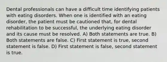 Dental professionals can have a difficult time identifying patients with eating disorders. When one is identified with an eating disorder, the patient must be cautioned that, for dental rehabilitation to be successful, the underlying eating disorder and its cause must be resolved. A) Both statements are true. B) Both statements are false. C) First statement is true, second statement is false. D) First statement is false, second statement is true.