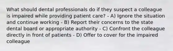 What should dental professionals do if they suspect a colleague is impaired while providing patient care? - A) Ignore the situation and continue working - B) Report their concerns to the state dental board or appropriate authority - C) Confront the colleague directly in front of patients - D) Offer to cover for the impaired colleague