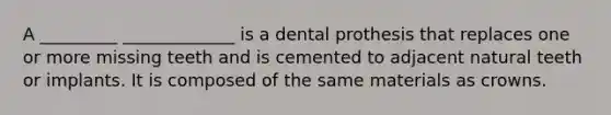 A _________ _____________ is a dental prothesis that replaces one or more missing teeth and is cemented to adjacent natural teeth or implants. It is composed of the same materials as crowns.