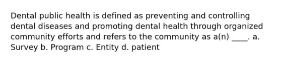 Dental public health is defined as preventing and controlling dental diseases and promoting dental health through organized community efforts and refers to the community as a(n) ____. a. Survey b. Program c. Entity d. patient