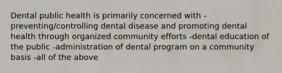 Dental public health is primarily concerned with -preventing/controlling dental disease and promoting dental health through organized community efforts -dental education of the public -administration of dental program on a community basis -all of the above