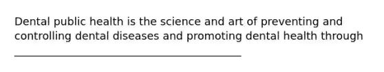 Dental public health is the science and art of preventing and controlling dental diseases and promoting dental health through __________________________________________
