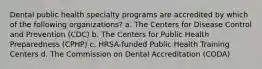 Dental public health specialty programs are accredited by which of the following organizations? a. The Centers for Disease Control and Prevention (CDC) b. The Centers for Public Health Preparedness (CPHP) c. HRSA-funded Public Health Training Centers d. The Commission on Dental Accreditation (CODA)