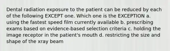 Dental radiation exposure to the patient can be reduced by each of the following EXCEPT one. Which one is the EXCEPTION a. using the fastest speed film currently available b. prescribing exams based on evidence-based selection criteria c. holding the image receptor in the patient's mouth d. restricting the size and shape of the xray beam