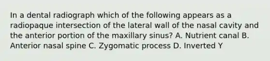 In a dental radiograph which of the following appears as a radiopaque intersection of the lateral wall of the nasal cavity and the anterior portion of the maxillary sinus? A. Nutrient canal B. Anterior nasal spine C. Zygomatic process D. Inverted Y