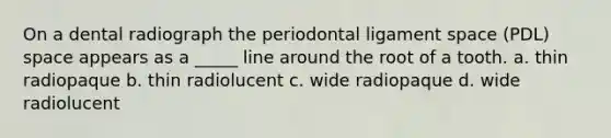 On a dental radiograph the periodontal ligament space (PDL) space appears as a _____ line around the root of a tooth. a. thin radiopaque b. thin radiolucent c. wide radiopaque d. wide radiolucent