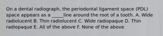 On a dental radiograph, the periodontal ligament space (PDL) space appears as a _____line around the root of a tooth. A. Wide radiolucent B. Thin radiolucent C. Wide radiopaque D. Thin radiopaque E. All of the above F. None of the above