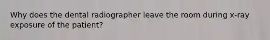 Why does the dental radiographer leave the room during x-ray exposure of the patient?