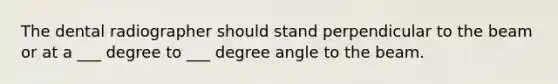 The dental radiographer should stand perpendicular to the beam or at a ___ degree to ___ degree angle to the beam.