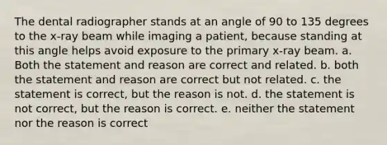 The dental radiographer stands at an angle of 90 to 135 degrees to the x-ray beam while imaging a patient, because standing at this angle helps avoid exposure to the primary x-ray beam. a. Both the statement and reason are correct and related. b. both the statement and reason are correct but not related. c. the statement is correct, but the reason is not. d. the statement is not correct, but the reason is correct. e. neither the statement nor the reason is correct