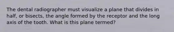 The dental radiographer must visualize a plane that divides in half, or bisects, the angle formed by the receptor and the long axis of the tooth. What is this plane termed?