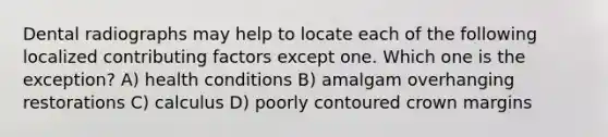 Dental radiographs may help to locate each of the following localized contributing factors except one. Which one is the exception? A) health conditions B) amalgam overhanging restorations C) calculus D) poorly contoured crown margins