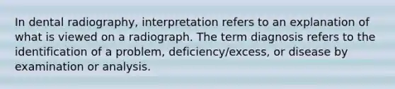 In dental radiography, interpretation refers to an explanation of what is viewed on a radiograph. The term diagnosis refers to the identification of a problem, deficiency/excess, or disease by examination or analysis.