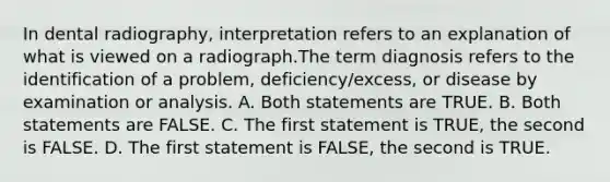 In dental radiography, interpretation refers to an explanation of what is viewed on a radiograph.The term diagnosis refers to the identification of a problem, deficiency/excess, or disease by examination or analysis. A. Both statements are TRUE. B. Both statements are FALSE. C. The first statement is TRUE, the second is FALSE. D. The first statement is FALSE, the second is TRUE.