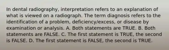 In dental radiography, interpretation refers to an explanation of what is viewed on a radiograph. The term diagnosis refers to the identification of a problem, deficiency/excess, or disease by examination or analysis. A. Both statements are TRUE. B. Both statements are FALSE. C. The first statement is TRUE, the second is FALSE. D. The first statement is FALSE, the second is TRUE.