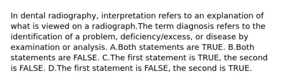 In dental radiography, interpretation refers to an explanation of what is viewed on a radiograph.The term diagnosis refers to the identification of a problem, deficiency/excess, or disease by examination or analysis. A.Both statements are TRUE. B.Both statements are FALSE. C.The first statement is TRUE, the second is FALSE. D.The first statement is FALSE, the second is TRUE.