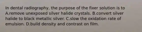 In dental radiography, the purpose of the fixer solution is to A.remove unexposed silver halide crystals. B.convert silver halide to black metallic silver. C.slow the oxidation rate of emulsion. D.build density and contrast on film.