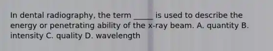 In dental radiography, the term _____ is used to describe the energy or penetrating ability of the x-ray beam. A. quantity B. intensity C. quality D. wavelength