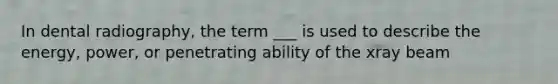 In dental radiography, the term ___ is used to describe the energy, power, or penetrating ability of the xray beam
