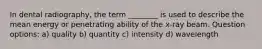 In dental radiography, the term ________ is used to describe the mean energy or penetrating ability of the x-ray beam. Question options: a) quality b) quantity c) intensity d) wavelength