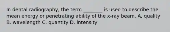 In dental radiography, the term ________ is used to describe the mean energy or penetrating ability of the x-ray beam. A. quality B. wavelength C. quantity D. intensity