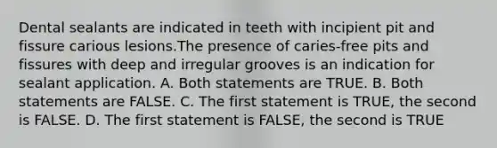 Dental sealants are indicated in teeth with incipient pit and fissure carious lesions.The presence of caries-free pits and fissures with deep and irregular grooves is an indication for sealant application. A. Both statements are TRUE. B. Both statements are FALSE. C. The first statement is TRUE, the second is FALSE. D. The first statement is FALSE, the second is TRUE