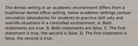 The dental setting in an academic environment differs from a traditional dental office setting. Some academic settings contain simulation laboratories for students to practice skill sets and real-life situations in a controlled environment. A. Both statements are true. B. Both statements are false. C. The first statement is true, the second is false. D. The first statement is false, the second is true.