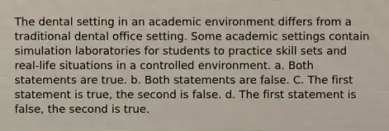 The dental setting in an academic environment differs from a traditional dental office setting. Some academic settings contain simulation laboratories for students to practice skill sets and real-life situations in a controlled environment. a. Both statements are true. b. Both statements are false. C. The first statement is true, the second is false. d. The first statement is false, the second is true.