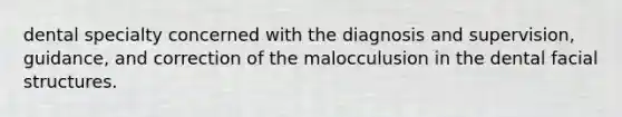 dental specialty concerned with the diagnosis and supervision, guidance, and correction of the malocculusion in the dental facial structures.