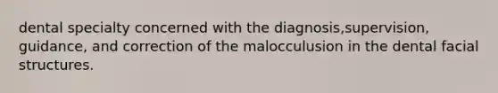 dental specialty concerned with the diagnosis,supervision, guidance, and correction of the malocculusion in the dental facial structures.