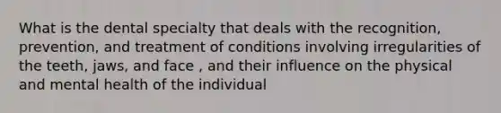 What is the dental specialty that deals with the recognition, prevention, and treatment of conditions involving irregularities of the teeth, jaws, and face , and their influence on the physical and mental health of the individual