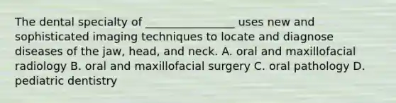 The dental specialty of ________________ uses new and sophisticated imaging techniques to locate and diagnose diseases of the jaw, head, and neck. A. oral and maxillofacial radiology B. oral and maxillofacial surgery C. oral pathology D. pediatric dentistry