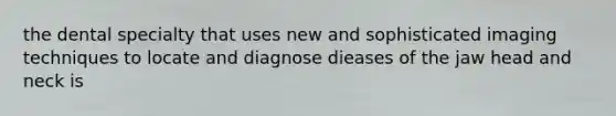 the dental specialty that uses new and sophisticated imaging techniques to locate and diagnose dieases of the jaw head and neck is