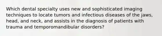 Which dental specialty uses new and sophisticated imaging techniques to locate tumors and infectious diseases of the jaws, head, and neck, and assists in the diagnosis of patients with trauma and temporomandibular disorders?