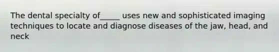 The dental specialty of_____ uses new and sophisticated imaging techniques to locate and diagnose diseases of the jaw, head, and neck