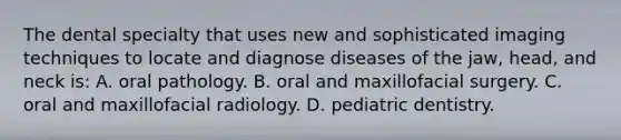 The dental specialty that uses new and sophisticated imaging techniques to locate and diagnose diseases of the jaw, head, and neck is: A. oral pathology. B. oral and maxillofacial surgery. C. oral and maxillofacial radiology. D. pediatric dentistry.