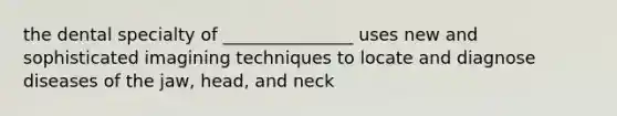 the dental specialty of _______________ uses new and sophisticated imagining techniques to locate and diagnose diseases of the jaw, head, and neck