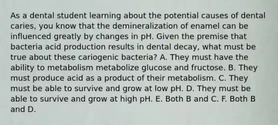 As a dental student learning about the potential causes of dental caries, you know that the demineralization of enamel can be influenced greatly by changes in pH. Given the premise that bacteria acid production results in dental decay, what must be true about these cariogenic bacteria? A. They must have the ability to metabolism metabolize glucose and fructose. B. They must produce acid as a product of their metabolism. C. They must be able to survive and grow at low pH. D. They must be able to survive and grow at high pH. E. Both B and C. F. Both B and D.